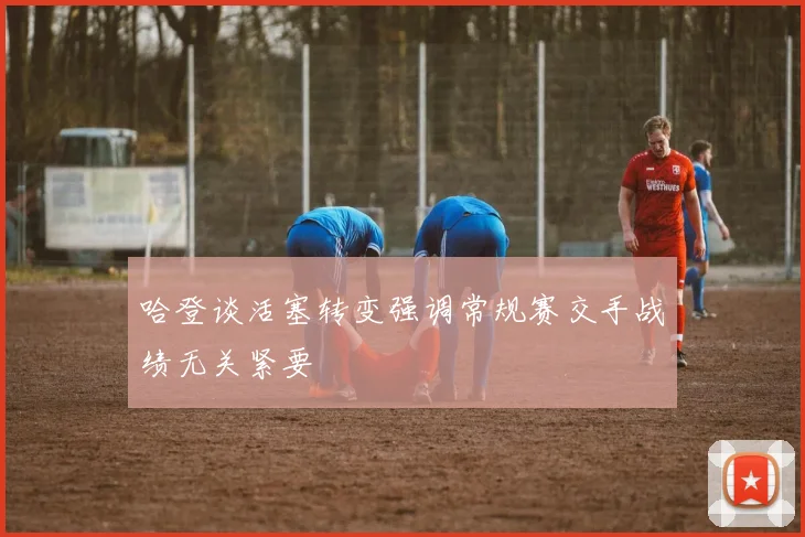 哈登谈活塞转变强调常规赛交手战绩无关紧要