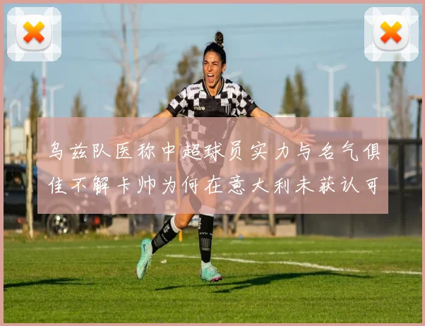 乌兹队医称中超球员实力与名气俱佳不解卡帅为何在意大利未获认可