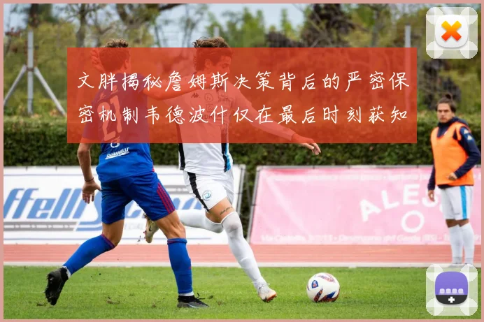 文胖揭秘詹姆斯决策背后的严密保密机制韦德波什仅在最后时刻获知消息