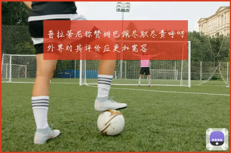 普拉蒂尼称赞姆巴佩尽职尽责呼吁外界对其评价应更加宽容
