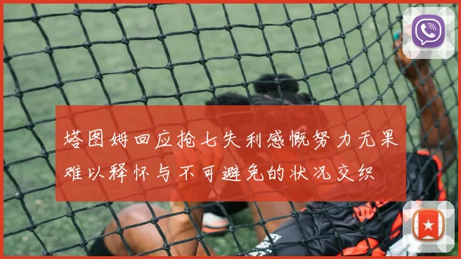 塔图姆回应抢七失利感慨努力无果难以释怀与不可避免的状况交织