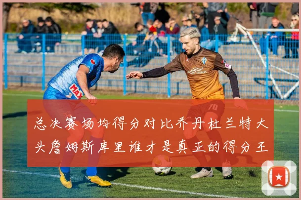 总决赛场均得分对比乔丹杜兰特大头詹姆斯库里谁才是真正的得分王