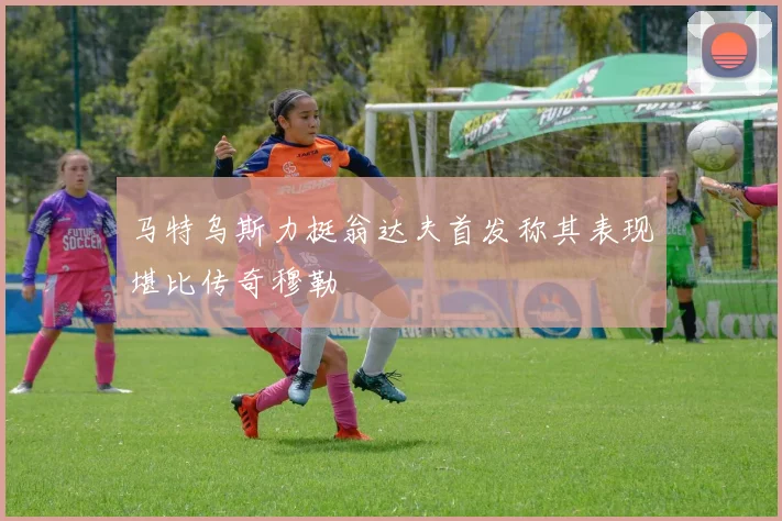 马特乌斯力挺翁达夫首发称其表现堪比传奇穆勒