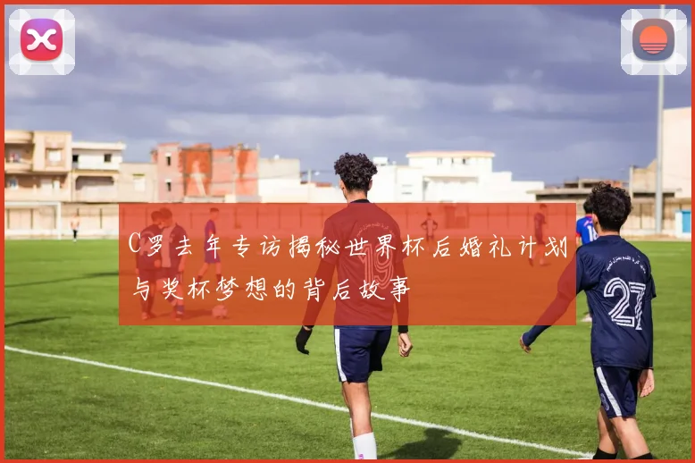 C罗去年专访揭秘世界杯后婚礼计划与奖杯梦想的背后故事
