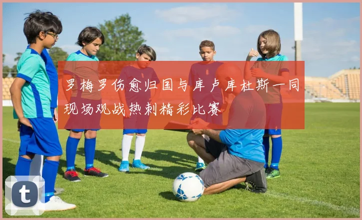 罗梅罗伤愈归国与库卢库杜斯一同现场观战热刺精彩比赛