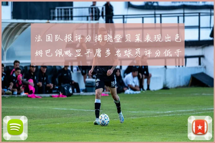 法国队报评分揭晓登贝莱表现出色姆巴佩略显平庸多名球员评分低于六分