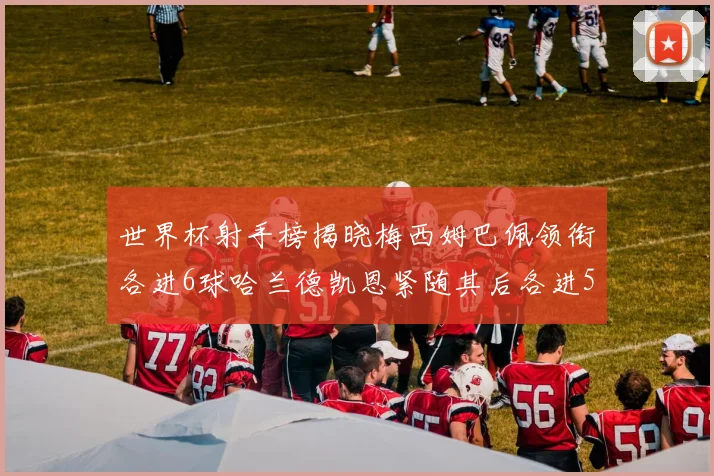 世界杯射手榜揭晓梅西姆巴佩领衔各进6球哈兰德凯恩紧随其后各进5球