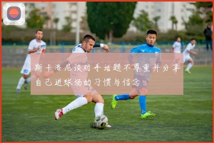 斯卡洛尼谈对手话题不尊重并分享自己进球场的习惯与信念