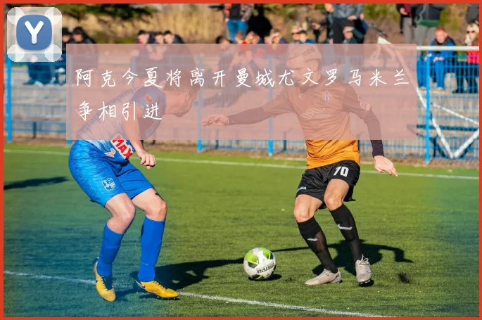 阿克今夏将离开曼城尤文罗马米兰争相引进