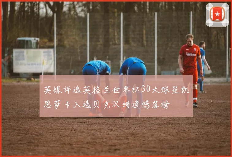 英媒评选英格兰世界杯30大球星凯恩萨卡入选贝克汉姆遗憾落榜