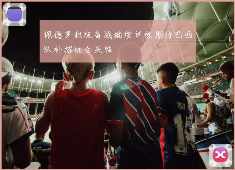 佩德罗积极备战继续训练期待巴西队补招机会来临