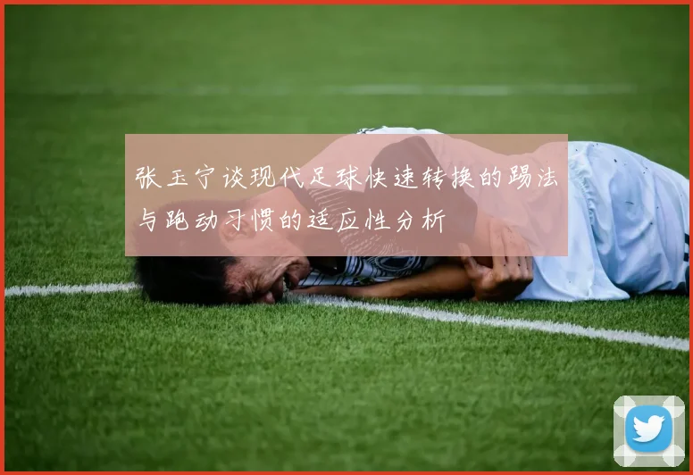 张玉宁谈现代足球快速转换的踢法与跑动习惯的适应性分析
