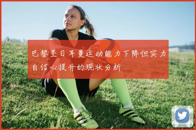 巴黎圣日耳曼运动能力下降但实力自信心提升的现状分析
