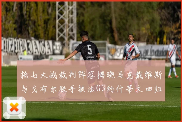 抢七大战裁判阵容揭晓马克戴维斯与戈布尔联手执法G3约什蒂文回归G2