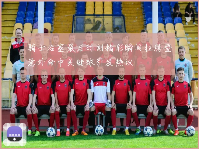 骑士活塞最后时刻精彩瞬间拉胯登意外命中关键球引发热议