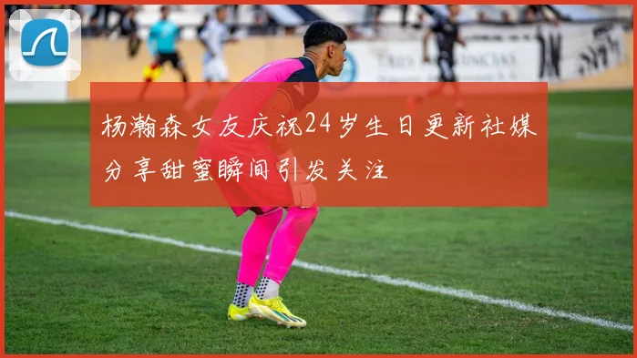 杨瀚森女友庆祝24岁生日更新社媒分享甜蜜瞬间引发关注